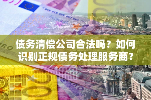 济南债务清偿公司合法吗？如何识别正规债务处理服务商？