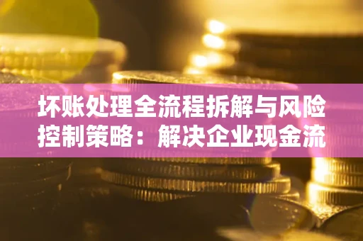 济南坏账处理全流程拆解与风险控制策略：解决企业现金流顽疾的实战指南