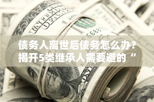 济南债务人离世后债务怎么办？揭开5类继承人需要避的“坑”