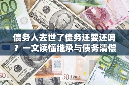 济南债务人去世了债务还要还吗？一文读懂继承与债务清偿