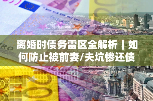 济南离婚时债务雷区全解析｜如何防止被前妻/夫坑惨还债？