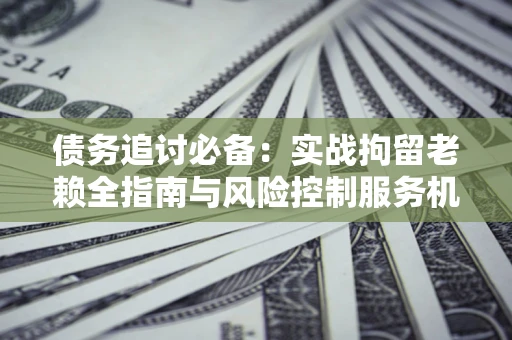 济南债务追讨必备：实战拘留老赖全指南与风险控制服务机构推荐